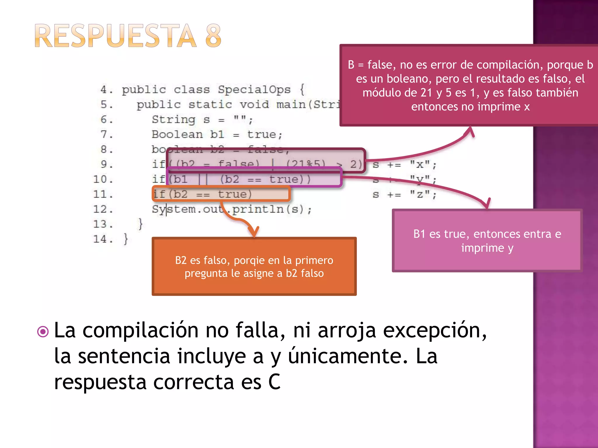 B = false, no es error de compilación, porque b
                                                  es un boleano, pero el resultado es falso, el
                                                    módulo de 21 y 5 es 1, y es falso también
                                                              entonces no imprime x




                                                             B1 es true, entonces entra e
                                                                      imprime y
             B2 es falso, porqie en la primero
               pregunta le asigne a b2 falso




 La compilación no falla, ni arroja excepción,
 la sentencia incluye a y únicamente. La
 respuesta correcta es C
 