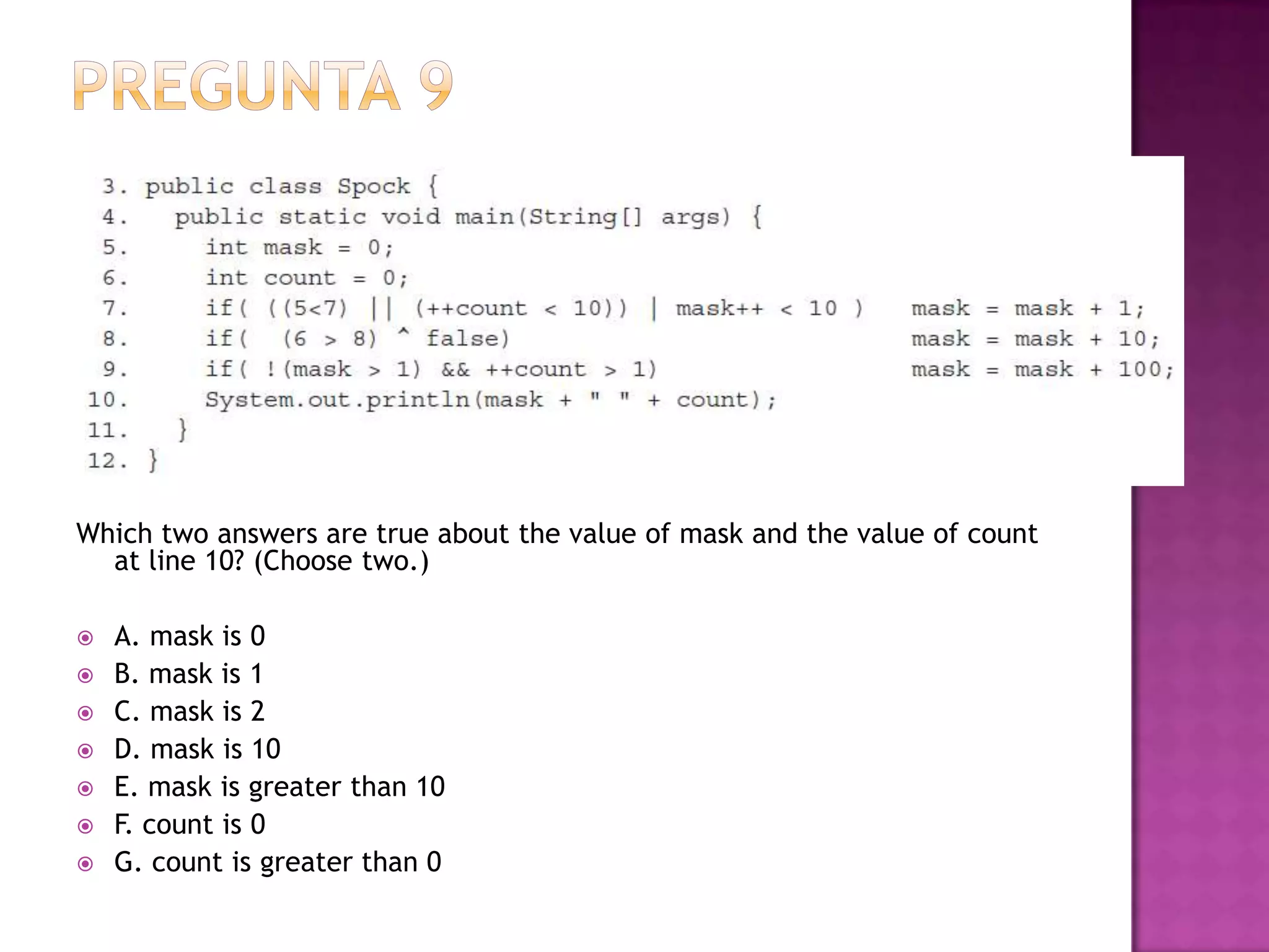 Which two answers are true about the value of mask and the value of count
  at line 10? (Choose two.)

   A. mask is 0
   B. mask is 1
   C. mask is 2
   D. mask is 10
   E. mask is greater than 10
   F. count is 0
   G. count is greater than 0
 