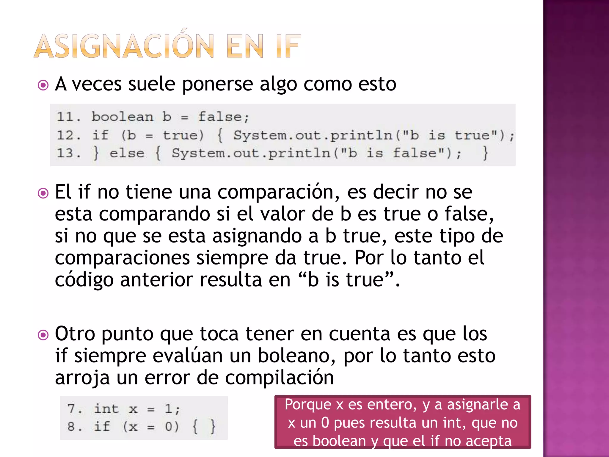    A veces suele ponerse algo como esto




   El if no tiene una comparación, es decir no se
    esta comparando si el valor de b es true o false,
    si no que se esta asignando a b true, este tipo de
    comparaciones siempre da true. Por lo tanto el
    código anterior resulta en “b is true”.

   Otro punto que toca tener en cuenta es que los
    if siempre evalúan un boleano, por lo tanto esto
    arroja un error de compilación
                             Porque x es entero, y a asignarle a
                             x un 0 pues resulta un int, que no
                              es boolean y que el if no acepta
 