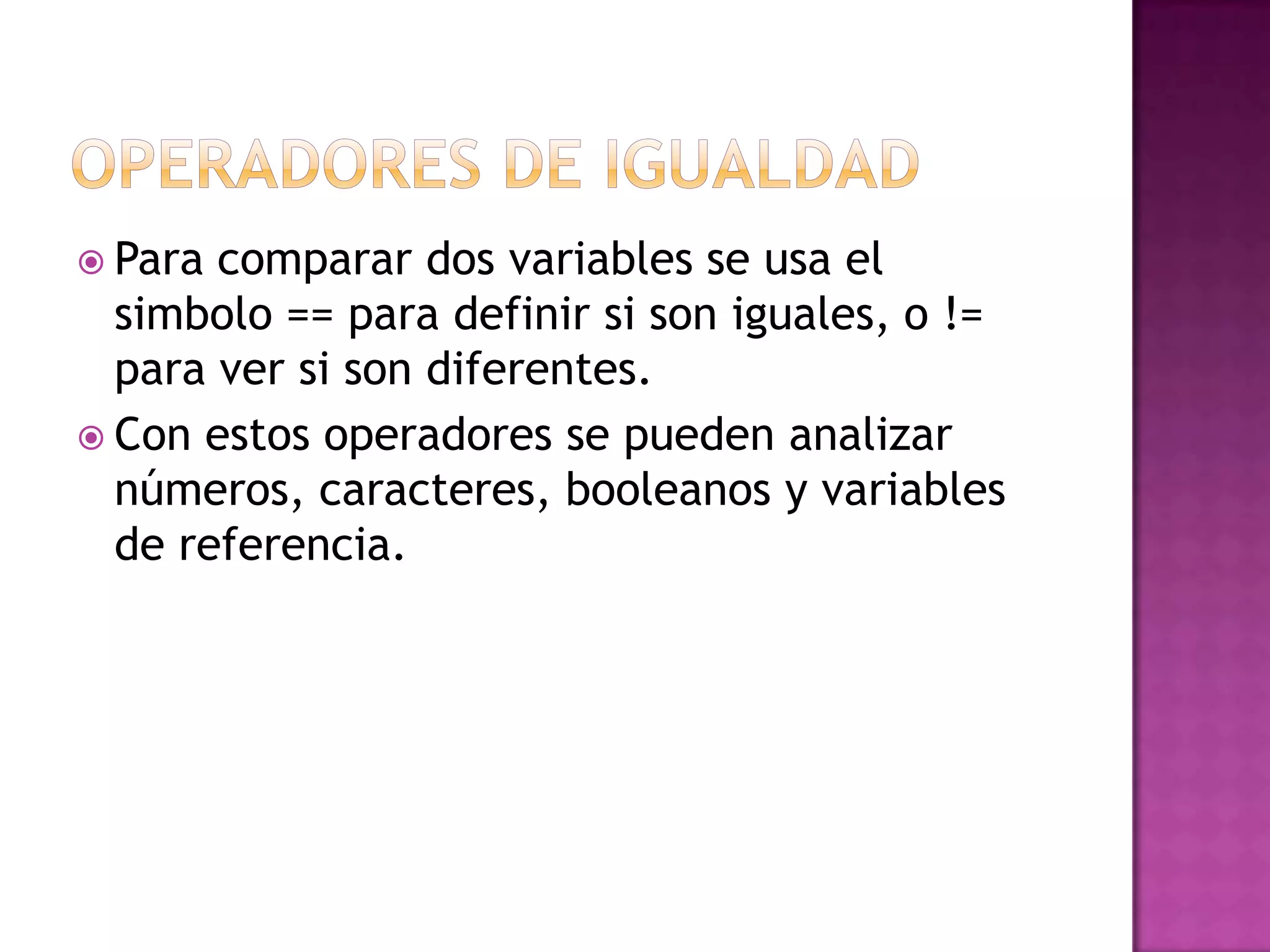  Para comparar dos variables se usa el
  simbolo == para definir si son iguales, o !=
  para ver si son diferentes.
 Con estos operadores se pueden analizar
  números, caracteres, booleanos y variables
  de referencia.
 
