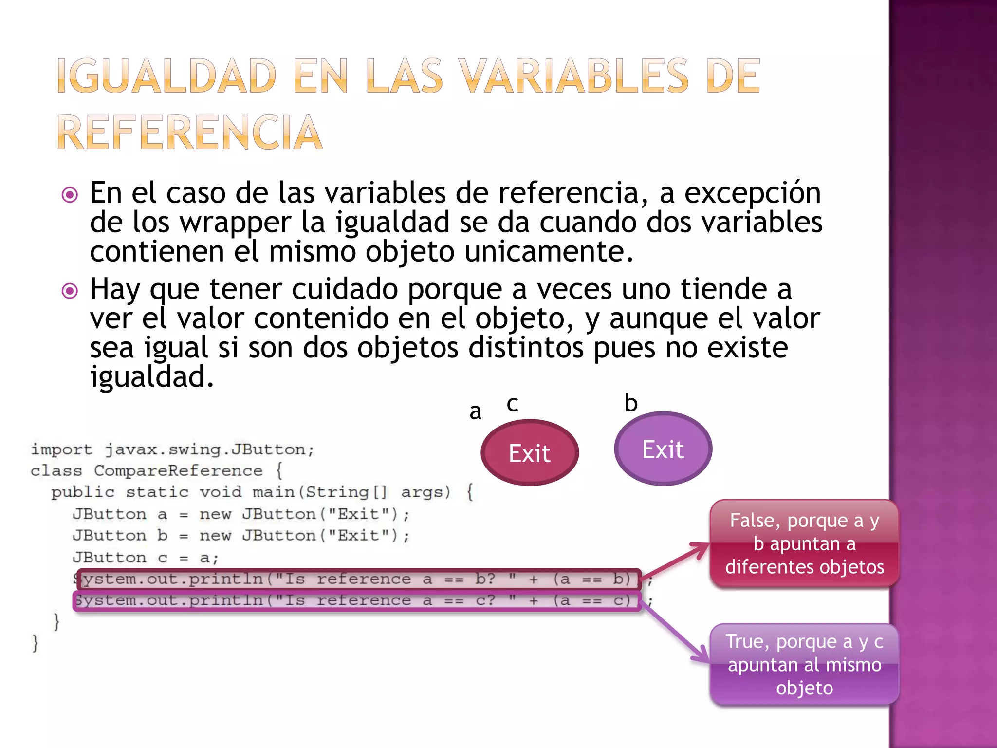    En el caso de las variables de referencia, a excepción
    de los wrapper la igualdad se da cuando dos variables
    contienen el mismo objeto unicamente.
   Hay que tener cuidado porque a veces uno tiende a
    ver el valor contenido en el objeto, y aunque el valor
    sea igual si son dos objetos distintos pues no existe
    igualdad.
                               a c         b

                                  Exit         Exit

                                                      False, porque a y
                                                         b apuntan a
                                                      diferentes objetos


                                                      True, porque a y c
                                                      apuntan al mismo
                                                            objeto
 