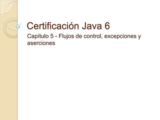 Certificación Java 6
Capítulo 5 - Flujos de control, excepciones y
aserciones
 