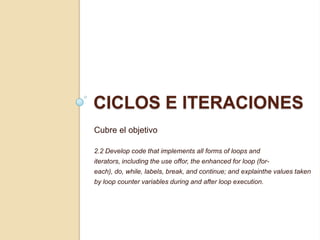 CICLOS E ITERACIONES
Cubre el objetivo
2.2 Develop code that implements all forms of loops and
iterators, including the use offor, the enhanced for loop (for-
each), do, while, labels, break, and continue; and explainthe values taken
by loop counter variables during and after loop execution.
 
