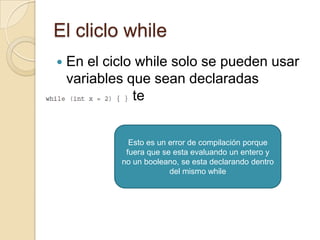 El cliclo while
 En el ciclo while solo se pueden usar
variables que sean declaradas
previamente
Esto es un error de compilación porque
fuera que se esta evaluando un entero y
no un booleano, se esta declarando dentro
del mismo while
 