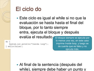 El ciclo do
 Este ciclo es igual al while si no que la
evaluación se hasta hasta el final del
bloque, por lo tanto siempre
entra, ejecuta el bloque y después
evalúa el resultado
 Al final de la sentencia (después del
while), siempre debe haber un punto y
El bloque siempre se ejecuta por
lo menos una vez, en este caso
imprime Inside loop, y luego se
da cuenta que es falso y no
ejecuta más.
 
