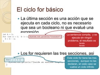 El ciclo for básico
 La última sección es una acción que se
ejecuta en cada ciclo, no es necesario
que sea un booleano ni que evalué una
expresión
 Los for requieren las tres secciones, asi
se usen o no, por ejemploEste ciclo for tiene las tres
secciones, aunque no las
declaran, en este caso se
vuelve un ciclo infinito
La sentencia compila, y se
ejecuta sin ningún
problema, el resultado es
iterate
iterate
 