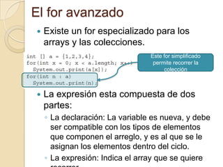 El for avanzado
 Existe un for especializado para los
arrays y las colecciones.
 La expresión esta compuesta de dos
partes:
◦ La declaración: La variable es nueva, y debe
ser compatible con los tipos de elementos
que componen el arreglo, y es al que se le
asignan los elementos dentro del ciclo.
◦ La expresión: Indica el array que se quiere
Este for simplificado
permite recorrer la
colección
 