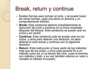 Break, return y continue
 Existen formas para romper el ciclo, y se puede hacer
de varias formas, cada una tiene un alcance y un
comportamiento distinto.
 Break: Esta sentencia detiene inmediatamente la
ejecución del ciclo y continua en la línea inmediata
después del bloque. Esta sentencia se puede usar en
ciclos y en switch
 Continue: Esta sentencia solo se puede usar en los
ciclos, y sirve para detener una iteración, es decir
detiene el ciclo actual y continua con la siguiente
iteración.
 Return: Esta instrucción si hace parte de los métodos
más que de los ciclos, y sirve para ponerle fin a un
método como tal, si va dentro del ciclo, pues lo termina
con método y todo, a su vez también retorna un valor o
variable al método invocador.
 