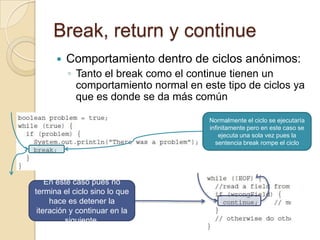 Break, return y continue
 Comportamiento dentro de ciclos anónimos:
◦ Tanto el break como el continue tienen un
comportamiento normal en este tipo de ciclos ya
que es donde se da más común
Normalmente el ciclo se ejecutaría
infinitamente pero en este caso se
ejecuta una sola vez pues la
sentencia break rompe el ciclo
En este caso pues no
termina el ciclo sino lo que
hace es detener la
iteración y continuar en la
siguiente.
 
