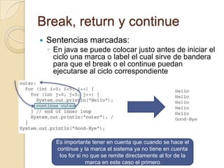Break, return y continue
 Sentencias marcadas:
◦ En java se puede colocar justo antes de iniciar el
ciclo una marca o label el cual sirve de bandera
para que el break o el continue puedan
ejecutarse al ciclo correspondiente
Es importante tener en cuenta que cuando se hace el
continue y la marca el sistema ya no tiene en cuenta
los for si no que se remite directamente al for de la
marca en este caso el primero
 