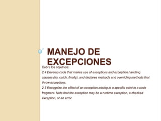 MANEJO DE
EXCEPCIONESCubre los objetivos:
2.4 Develop code that makes use of exceptions and exception handling
clauses (try, catch, finally), and declares methods and overriding methods that
throw exceptions.
2.5 Recognize the effect of an exception arising at a specific point in a code
fragment. Note that the exception may be a runtime exception, a checked
exception, or an error.
 