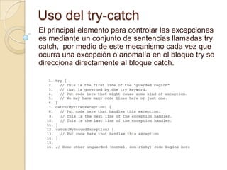 Uso del try-catch
El principal elemento para controlar las excepciones
es mediante un conjunto de sentencias llamadas try
catch, por medio de este mecanismo cada vez que
ocurra una excepción o anomalía en el bloque try se
direcciona directamente al bloque catch.
 
