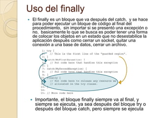Uso del finally
 El finally es un bloque que va después del catch, y se hace
para poder ejecutar un bloque de código al final del
procedimiento, sin importar si se presentó una excepción o
no, basicamente lo que se busca es poder tener una forma
de colocar los objetos en un estado que no desestabilice la
aplicación después como cerrar un socket, quitar una
conexión a una base de datos, cerrar un archivo.
 Importante, el bloque finally siempre va al final, y
siempre se ejecuta, ya sea después del bloque try o
después del bloque catch, pero siempre se ejecuta
 