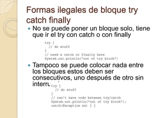 Formas ilegales de bloque try
catch finally
 No se puede poner un bloque solo, tiene
que ir el try con catch o con finally
 Tampoco se puede colocar nada entre
los bloques estos deben ser
consecutivos, uno después de otro sin
interrupciones
 