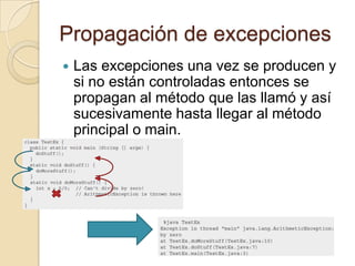 Propagación de excepciones
 Las excepciones una vez se producen y
si no están controladas entonces se
propagan al método que las llamó y así
sucesivamente hasta llegar al método
principal o main.
 