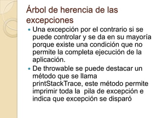 Árbol de herencia de las
excepciones
 Una excepción por el contrario si se
puede controlar y se da en su mayoría
porque existe una condición que no
permite la completa ejecución de la
aplicación.
 De throwable se puede destacar un
método que se llama
printStackTrace, este método permite
imprimir toda la pila de excepción e
indica que excepción se disparó
 