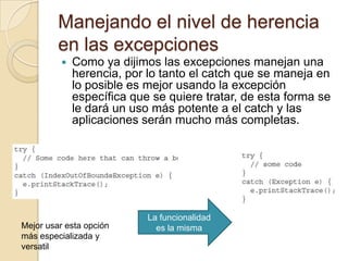 Manejando el nivel de herencia
en las excepciones
 Como ya dijimos las excepciones manejan una
herencia, por lo tanto el catch que se maneja en
lo posible es mejor usando la excepción
específica que se quiere tratar, de esta forma se
le dará un uso más potente a el catch y las
aplicaciones serán mucho más completas.
La funcionalidad
es la mismaMejor usar esta opción
más especializada y
versatil
 
