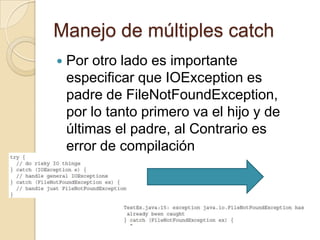 Manejo de múltiples catch
 Por otro lado es importante
especificar que IOException es
padre de FileNotFoundException,
por lo tanto primero va el hijo y de
últimas el padre, al Contrario es
error de compilación
 