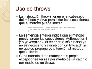 Uso de throws
 La instrucción throws va en el encabezado
del método y sirve para listar las excepciones
que el método puede lanzar.
 La sentencia anterior indica que el método
puede lanzar las excepciones MyException1
y MyException2, al tener esta instrucción ya
no es necesario tratarlas con un try-catch si
no que se propaga esta función al método
que lo llama.
 Cada método debe manejar sus propias
excepciones ya sea por medio de un catch o
por medio de un throws
 