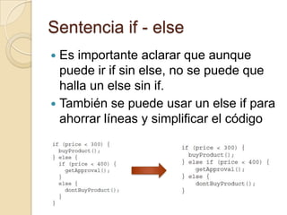 Sentencia if - else
 Es importante aclarar que aunque
puede ir if sin else, no se puede que
halla un else sin if.
 También se puede usar un else if para
ahorrar líneas y simplificar el código
 