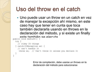 Uso del throw en el catch
 Uno puede usar un throw en un catch en vez
de manejar la excepción ahí mismo, en este
caso hay que tener en cunta que toca
también declararla usando en throws en la
declaración del método, y si existe un finally
este también se ejecuta.
Error de compilación, debe usarse un throws en la
declaración del método para solucionarse
 