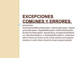 EXCEPCIONES
COMUNES Y ERRORES2.6 Recognize situations that will result in any of the following
being thrown:
ArrayIndexOutOfBoundsException, ClassCastException, IllegalA
rgumentException, IllegalStateException, NullPointerException,
NumberFormatException, AssertionError, ExceptionInInitializerE
rror, StackOverflowError, or NoClassDefFoundError. Understand
which of these are thrown by the virtual machine and recognize
situations in which others should be thrown programmatically.
 