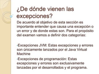 ¿De dónde vienen las
excepciones?
De acuerdo al objetivo de esta sección es
importante entender que causa una excepción o
un error y de donde estas son. Para el propósito
del examen vamos a definir dos categorías:
•Excepciones JVM: Estas excepciones y errores
son únicamente lanzados por el Java Virtual
Machine
•Excepciones de programación: Estas
excepciones y errores son exclusivamente
lanzadas por el desarrollados y el programa.
 