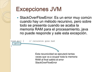 Excepciones JVM
 StackOverFlowError: Es un error muy común
cuando hay un método recursivo, pero sobre
todo se presenta cuando se acaba la
memoria RAM para el procesamiento, java
no puede responde y sale esta excepción.
Esta recursividad se ejecutará tantas
veces que va a ocupar toda la memoria
RAM al final saldrá el error
StackOverFlowError
 