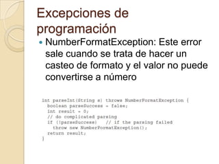 Excepciones de
programación
 NumberFormatException: Este error
sale cuando se trata de hacer un
casteo de formato y el valor no puede
convertirse a número
 