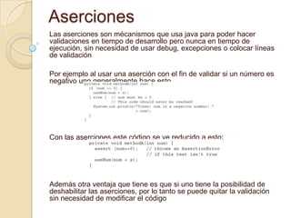 Aserciones
Las aserciones son mécanismos que usa java para poder hacer
validaciones en tiempo de desarrollo pero nunca en tiempo de
ejecución, sin necesidad de usar debug, excepciones o colocar líneas
de validación
Por ejemplo al usar una aserción con el fin de validar si un número es
negativo uno generalmente hace esto
Con las aserciones este código se ve reducido a esto:
Además otra ventaja que tiene es que si uno tiene la posibilidad de
deshabilitar las aserciones, por lo tanto se puede quitar la validación
sin necesidad de modificar el código
 