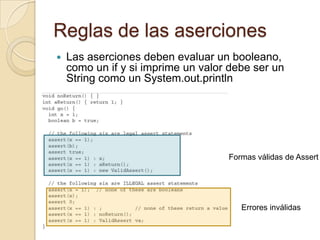 Reglas de las aserciones
 Las aserciones deben evaluar un booleano,
como un if y si imprime un valor debe ser un
String como un System.out.println
Formas válidas de Assert
Errores inválidas
 