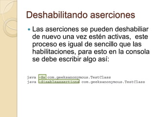 Deshabilitando aserciones
 Las aserciones se pueden deshabiliar
de nuevo una vez estén activas, este
proceso es igual de sencillo que las
habilitaciones, para esto en la consola
se debe escribir algo así:
 