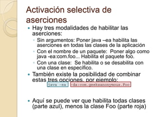 Activación selectiva de
aserciones
 Hay tres modalidades de habilitar las
aserciones:
◦ Sin argumentos: Poner java –ea habilita las
aserciones en todas las clases de la aplicación
◦ Con el nombre de un paquete: Poner algo como
java -ea:com.foo... Habilita el paquete foo.
◦ Con una clase: Se habilita o se desabilita con
una clase en específico.
 También existe la posibilidad de combinar
estas tres opciones, por ejemplo:
 Aquí se puede ver que habilita todas clases
(parte azul), menos la clase Foo (parte roja)
 
