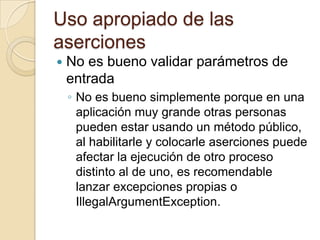 Uso apropiado de las
aserciones
 No es bueno validar parámetros de
entrada
◦ No es bueno simplemente porque en una
aplicación muy grande otras personas
pueden estar usando un método público,
al habilitarle y colocarle aserciones puede
afectar la ejecución de otro proceso
distinto al de uno, es recomendable
lanzar excepciones propias o
IllegalArgumentException.
 