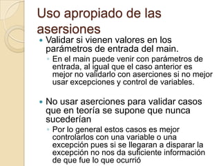 Uso apropiado de las
asersiones
 Validar si vienen valores en los
parámetros de entrada del main.
◦ En el main puede venir con parámetros de
entrada, al igual que el caso anterior es
mejor no validarlo con aserciones si no mejor
usar excepciones y control de variables.
 No usar aserciones para validar casos
que en teoría se supone que nunca
sucederían
◦ Por lo general estos casos es mejor
controlarlos con una variable o una
excepción pues si se llegaran a disparar la
excepción no nos da suficiente información
de que fue lo que ocurrió
 
