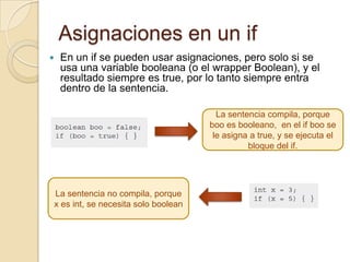 Asignaciones en un if
 En un if se pueden usar asignaciones, pero solo si se
usa una variable booleana (o el wrapper Boolean), y el
resultado siempre es true, por lo tanto siempre entra
dentro de la sentencia.
La sentencia compila, porque
boo es booleano, en el if boo se
le asigna a true, y se ejecuta el
bloque del if.
La sentencia no compila, porque
x es int, se necesita solo boolean
 