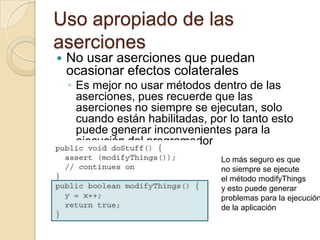 Uso apropiado de las
aserciones
 No usar aserciones que puedan
ocasionar efectos colaterales
◦ Es mejor no usar métodos dentro de las
aserciones, pues recuerde que las
aserciones no siempre se ejecutan, solo
cuando están habilitadas, por lo tanto esto
puede generar inconvenientes para la
ejecución del programador
Lo más seguro es que
no siempre se ejecute
el método modifyThings
y esto puede generar
problemas para la ejecución
de la aplicación
 