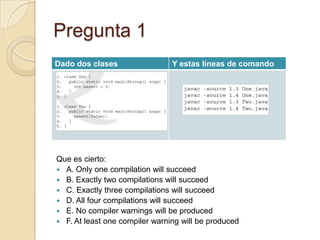 Pregunta 1
Que es cierto:
 A. Only one compilation will succeed
 B. Exactly two compilations will succeed
 C. Exactly three compilations will succeed
 D. All four compilations will succeed
 E. No compiler warnings will be produced
 F. At least one compiler warning will be produced
Dado dos clases Y estas líneas de comando
 