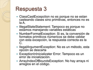 Respuesta 3
 ClassCastExcepction no es porque no se estan
casteando clases sino primitivas, entonces no es
la A.
 IllegalStateStatement: Tampoco es porque no
estamos manejando variables estáticas
 NumberFormatException: Si es, la conversión de
formatos primitivos númericos se debe validar
con esta excepción, la respuesta correcta es la
C.
 IlegalArgumentException: No es un método, esta
opción se descarta
 ExceptionInInicializater Error: Tampoco es un
error de inicialización.
 ArrayIndexOfBoundsException: No hay arrays ni
arreglos en el código.
 