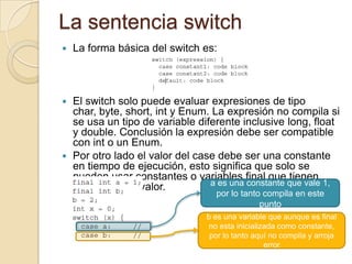 La sentencia switch
 La forma básica del switch es:
 El switch solo puede evaluar expresiones de tipo
char, byte, short, int y Enum. La expresión no compila si
se usa un tipo de variable diferente inclusive long, float
y double. Conclusión la expresión debe ser compatible
con int o un Enum.
 Por otro lado el valor del case debe ser una constante
en tiempo de ejecución, esto significa que solo se
pueden usar constantes o variables final que tienen
asignadas un valor. a es una constante que vale 1,
por lo tanto compila en este
punto
b es una variable que aunque es final
no esta inicializada como constante,
por lo tanto aquí no compila y arroja
error
 
