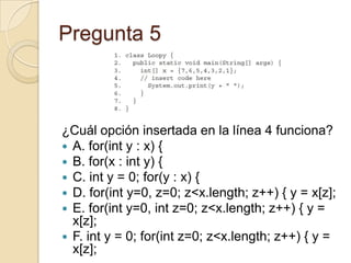Pregunta 5
¿Cuál opción insertada en la línea 4 funciona?
 A. for(int y : x) {
 B. for(x : int y) {
 C. int y = 0; for(y : x) {
 D. for(int y=0, z=0; z<x.length; z++) { y = x[z];
 E. for(int y=0, int z=0; z<x.length; z++) { y =
x[z];
 F. int y = 0; for(int z=0; z<x.length; z++) { y =
x[z];
 