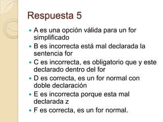 Respuesta 5
 A es una opción válida para un for
simplificado
 B es incorrecta está mal declarada la
sentencia for
 C es incorrecta, es obligatorio que y este
declarado dentro del for
 D es correcta, es un for normal con
doble declaración
 E es incorrecta porque esta mal
declarada z
 F es correcta, es un for normal.
 