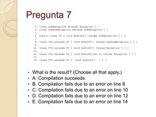 Pregunta 7
 What is the result? (Choose all that apply.)
 A. Compilation succeeds
 B. Compilation fails due to an error on line 8
 C. Compilation fails due to an error on line 10
 D. Compilation fails due to an error on line 12
 E. Compilation fails due to an error on line 14
 