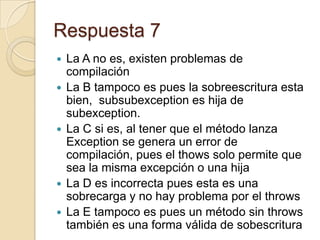 Respuesta 7
 La A no es, existen problemas de
compilación
 La B tampoco es pues la sobreescritura esta
bien, subsubexception es hija de
subexception.
 La C si es, al tener que el método lanza
Exception se genera un error de
compilación, pues el thows solo permite que
sea la misma excepción o una hija
 La D es incorrecta pues esta es una
sobrecarga y no hay problema por el throws
 La E tampoco es pues un método sin throws
también es una forma válida de sobescritura
 