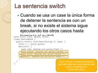 La sentencia switch
 Cuando se usa un case la única forma
de detener la sentencia es con un
break, si no existe el sistema sigue
ejecutando los otros casos hasta
terminar el switch
Como no hay un break entonces se
ejecutan todos los casos después del
green, el resulado es:
Green blue done
 