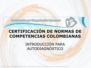 CERTIFICACIÓN DE NORMAS DE
            COMPETENCIAS COLOMBIANAS
                                         INTRODUCCIÓN PARA
                                          AUTODIAGNÓSTICO



Eduardo Trujillo Hernández – Introducción a la Certificación en Normas de Competencia Laboral Colombianas. Marzo 2012
 