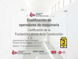 Cualificación de
operadores de maquinaria
Certificación de la
Fundación Laboral de la Construcción
José Antonio Viejo Rodríguez
Director de Formación
Madrid, 17 de diciembre de 2015
 