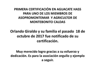 PRIMERA CERTIFICACIÓN EN AGUACATE HASS
PARA UNO DE LOS MIEMBROS DE
ASOPROMONTEMAR Y AGRICULTOR DE
MONTEBONITO CALDAS
Orlando Giraldo y su familia el pasado 18 de
octubre de 2017 fue notificado de su
certificación.
Muy merecido logro gracias a su esfuerzo y
dedicación. Es para la asociación orgullo y ejemplo
a seguir.
 