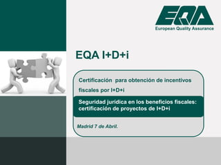 Certificación para obtención de incentivos
fiscales por I+D+i
EQA I+D+i
Seguridad jurídica en los beneficios fiscales:
certificación de proyectos de I+D+i
Madrid 7 de Abril.
 