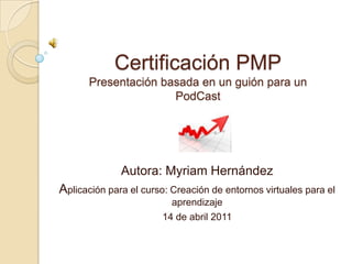 Certificación PMPPresentación basada en un guión para un PodCast Autora: Myriam Hernández Aplicación para el curso: Creación de entornos virtuales para el aprendizaje 14 de abril 2011 